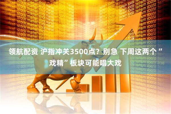 领航配资 沪指冲关3500点？别急 下周这两个“戏精”板块可能唱大戏
