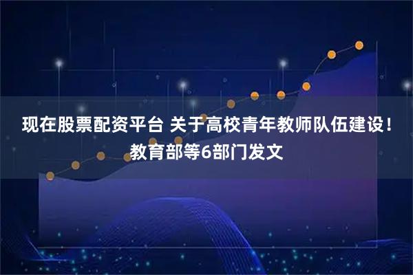 现在股票配资平台 关于高校青年教师队伍建设！教育部等6部门发文