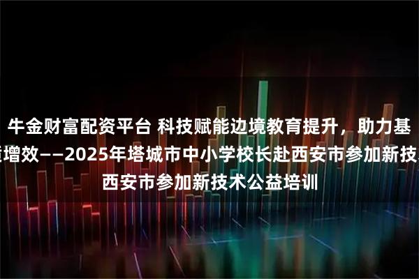 牛金财富配资平台 科技赋能边境教育提升，助力基础教育提质增效——2025年塔城市中小学校长赴西安市参加新技术公益培训