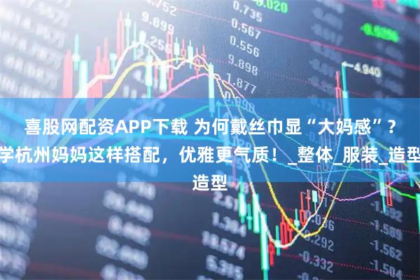 喜股网配资APP下载 为何戴丝巾显“大妈感”？学杭州妈妈这样搭配，优雅更气质！_整体_服装_造型