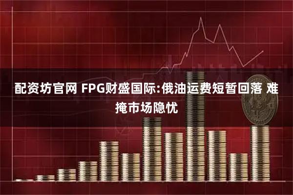 配资坊官网 FPG财盛国际:俄油运费短暂回落 难掩市场隐忧