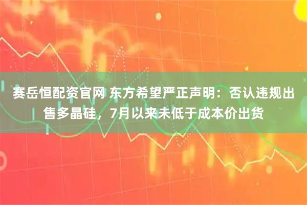 赛岳恒配资官网 东方希望严正声明:否认违规出售多晶硅,7月以来未低于成本价出货
