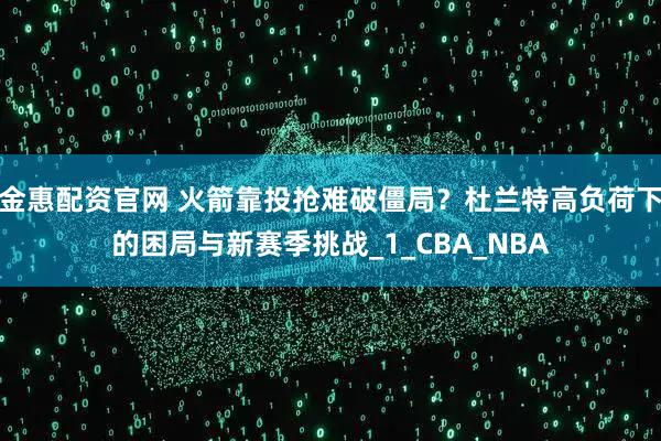 金惠配资官网 火箭靠投抢难破僵局?杜兰特高负荷下的困局与新赛季挑战_1_CBA_NBA