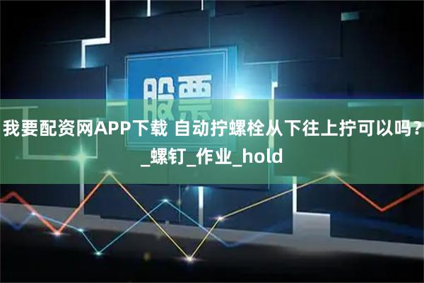 我要配资网APP下载 自动拧螺栓从下往上拧可以吗?_螺钉_作业_hold