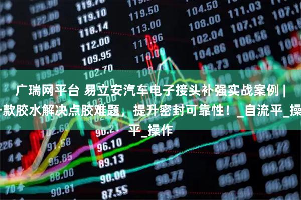 广瑞网平台 易立安汽车电子接头补强实战案例 | 一款胶水解决点胶难题,提升密封可靠性!_自流平_操作