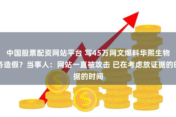 中国股票配资网站平台 写45万网文爆料华熙生物财务造假？当事人：网站一直被攻击 已在考虑放证据的时间
