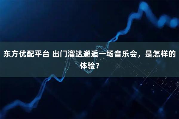 东方优配平台 出门溜达邂逅一场音乐会,是怎样的体验?