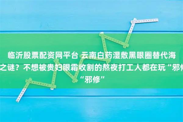 临沂股票配资网平台 云南白药湿敷黑眼圈替代海蓝之谜?不想被贵妇眼霜收割的熬夜打工人都在玩“邪修”