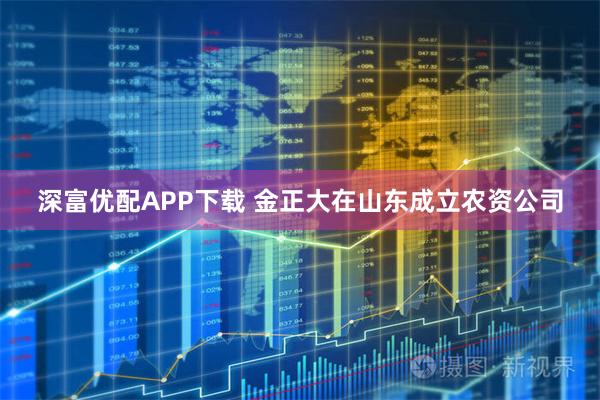 深富优配APP下载 金正大在山东成立农资公司