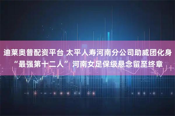 迪莱奥普配资平台 太平人寿河南分公司助威团化身“最强第十二人” 河南女足保级悬念留至终章