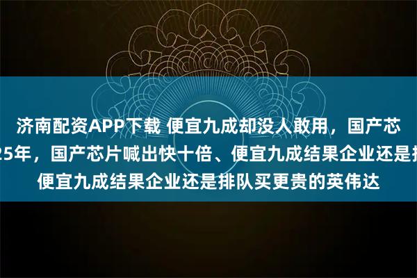 济南配资APP下载 便宜九成却没人敢用，国产芯片到底卡在哪？2025年，国产芯片喊出快十倍、便宜九成结果企业还是排队买更贵的英伟达