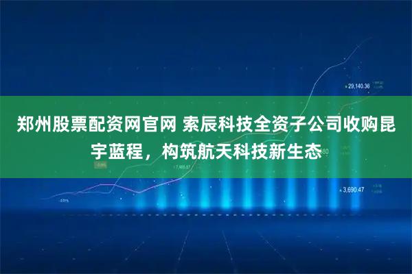 郑州股票配资网官网 索辰科技全资子公司收购昆宇蓝程，构筑航天科技新生态