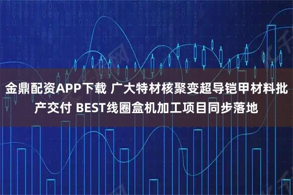 金鼎配资APP下载 广大特材核聚变超导铠甲材料批产交付 BEST线圈盒机加工项目同步落地