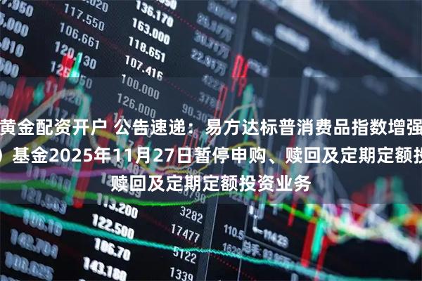 黄金配资开户 公告速递：易方达标普消费品指数增强（QDII）基金2025年11月27日暂停申购、赎回及定期定额投资业务