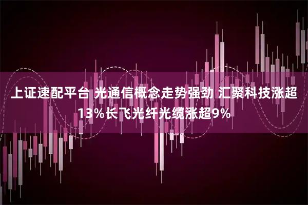 上证速配平台 光通信概念走势强劲 汇聚科技涨超13%长飞光纤光缆涨超9%
