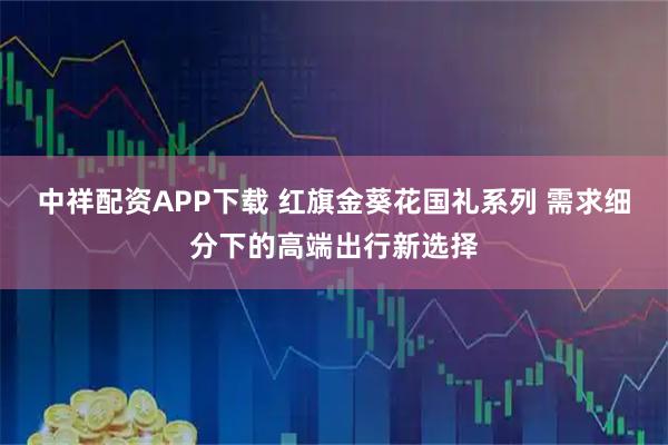 中祥配资APP下载 红旗金葵花国礼系列 需求细分下的高端出行新选择