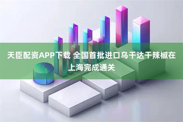 天臣配资APP下载 全国首批进口乌干达干辣椒在上海完成通关