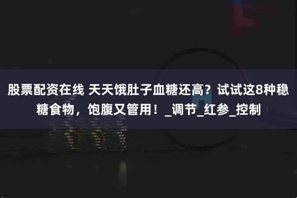 股票配资在线 天天饿肚子血糖还高？试试这8种稳糖食物，饱腹又管用！_调节_红参_控制