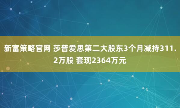 新富策略官网 莎普爱思第二大股东3个月减持311.2万股 套现2364万元