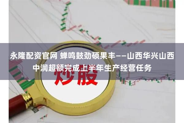 永隆配资官网 蝉鸣鼓劲硕果丰——山西华兴山西中润超额完成上半年生产经营任务