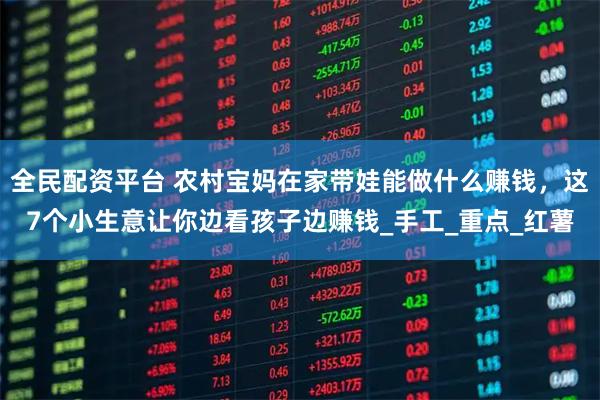 全民配资平台 农村宝妈在家带娃能做什么赚钱，这7个小生意让你边看孩子边赚钱_手工_重点_红薯