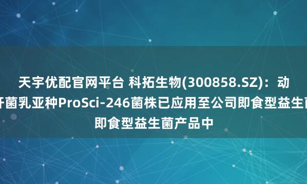 天宇优配官网平台 科拓生物(300858.SZ)：动物双歧杆菌乳亚种ProSci-246菌株已应用至公司即食型益生菌产品中