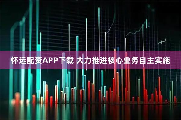 怀远配资APP下载 大力推进核心业务自主实施