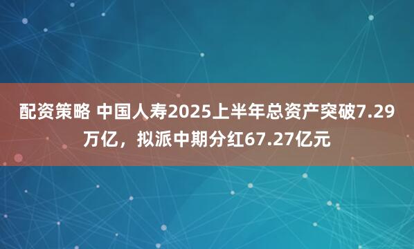 配资策略 中国人寿2025上半年总资产突破7.29万亿，拟派中期分红67.27亿元