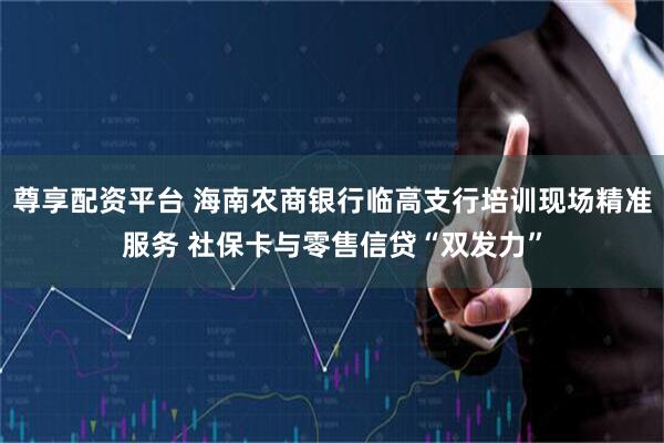 尊享配资平台 海南农商银行临高支行培训现场精准服务 社保卡与零售信贷“双发力”