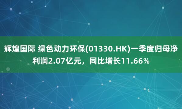 辉煌国际 绿色动力环保(01330.HK)一季度归母净利润2.07亿元，同比增长11.66%