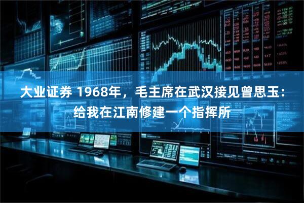 大业证券 1968年，毛主席在武汉接见曾思玉：给我在江南修建一个指挥所