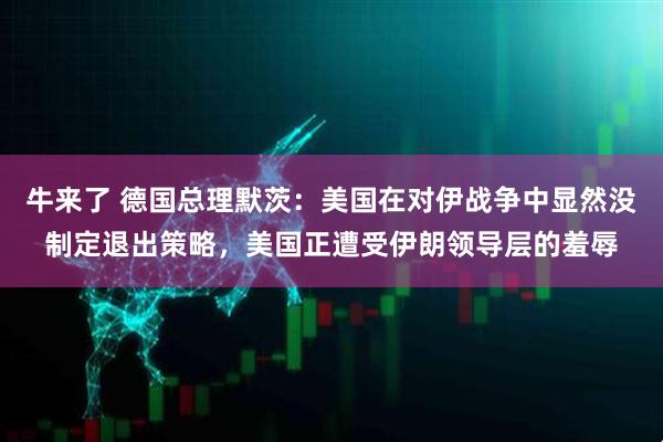 牛来了 德国总理默茨：美国在对伊战争中显然没制定退出策略，美国正遭受伊朗领导层的羞辱